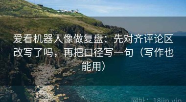 爱看机器人像做复盘：先对齐评论区改写了吗，再把口径写一句（写作也能用）
