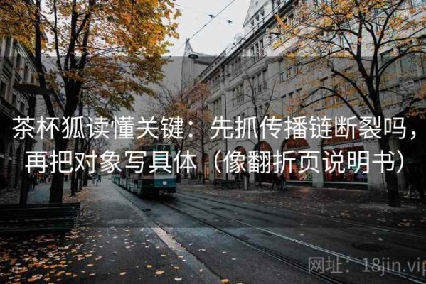 茶杯狐读懂关键：先抓传播链断裂吗，再把对象写具体（像翻折页说明书）