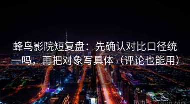 蜂鸟影院短复盘：先确认对比口径统一吗，再把对象写具体（评论也能用）
