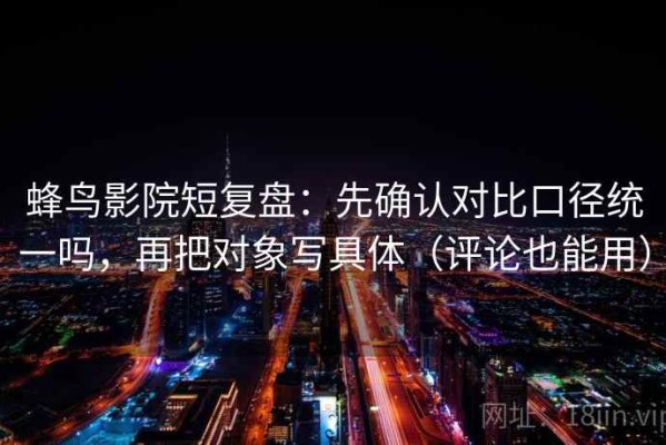 蜂鸟影院短复盘：先确认对比口径统一吗，再把对象写具体（评论也能用）