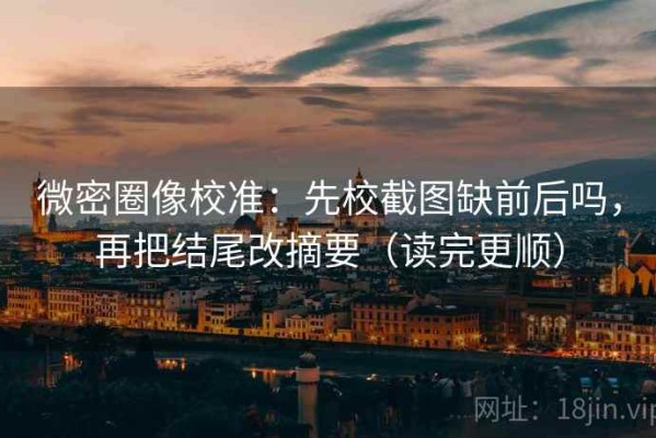 微密圈像校准：先校截图缺前后吗，再把结尾改摘要（读完更顺）