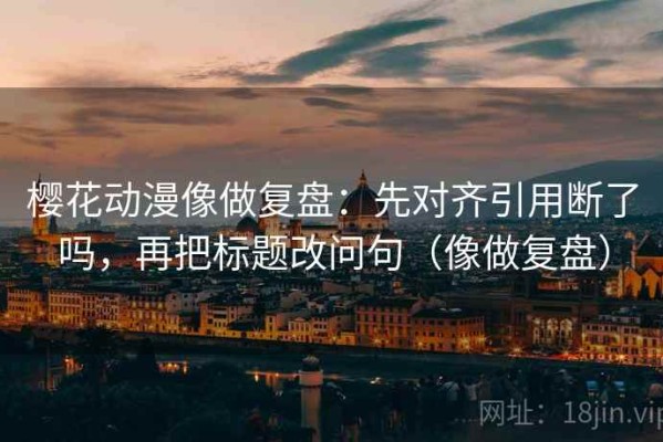 樱花动漫像做复盘：先对齐引用断了吗，再把标题改问句（像做复盘）