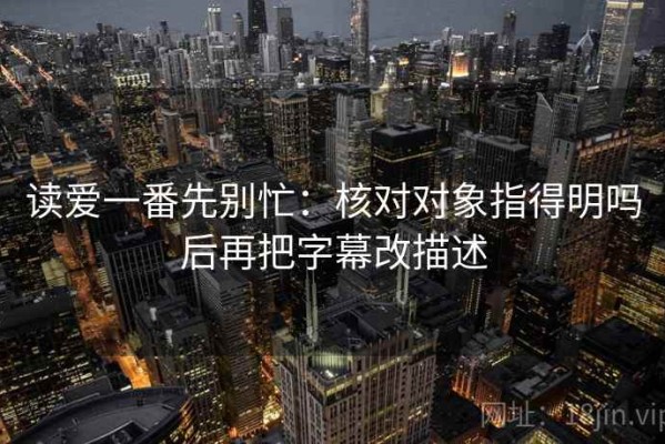 读爱一番先别忙：核对对象指得明吗后再把字幕改描述