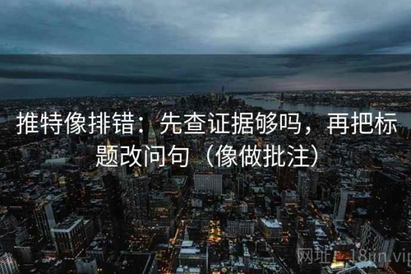 推特像排错：先查证据够吗，再把标题改问句（像做批注）