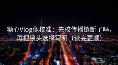 糖心Vlog像校准：先校传播链断了吗，再把镜头选择写明（读完更顺）