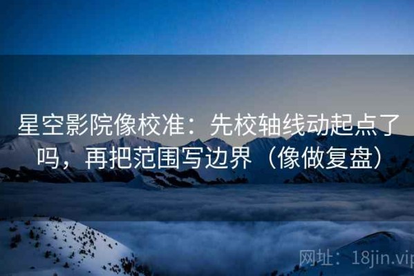 星空影院像校准：先校轴线动起点了吗，再把范围写边界（像做复盘）