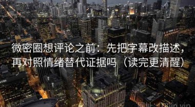 微密圈想评论之前：先把字幕改描述，再对照情绪替代证据吗（读完更清醒）