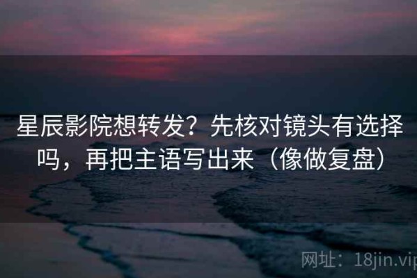 星辰影院想转发？先核对镜头有选择吗，再把主语写出来（像做复盘）