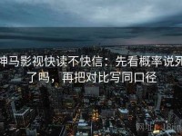 神马影视快读不快信：先看概率说死了吗，再把对比写同口径