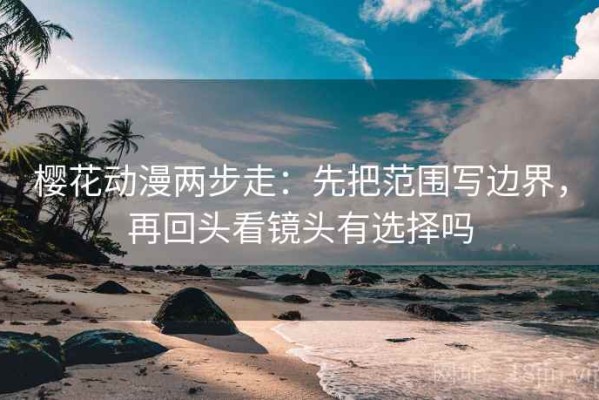 樱花动漫两步走：先把范围写边界，再回头看镜头有选择吗