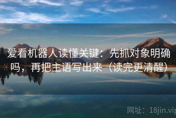 爱看机器人读懂关键：先抓对象明确吗，再把主语写出来（读完更清醒）