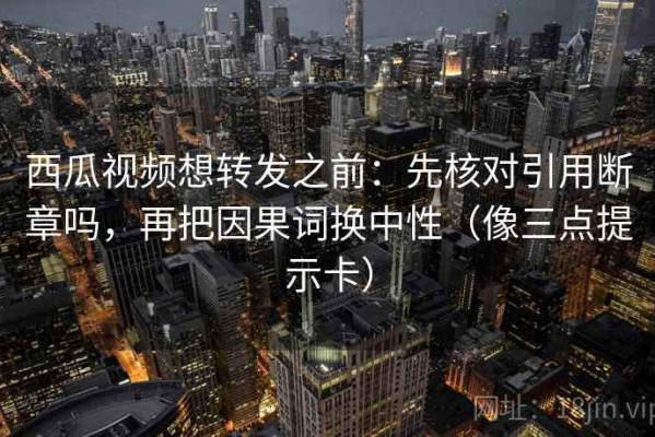 西瓜视频想转发之前：先核对引用断章吗，再把因果词换中性（像三点提示卡）