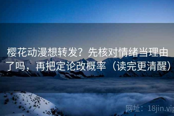 樱花动漫想转发？先核对情绪当理由了吗，再把定论改概率（读完更清醒）