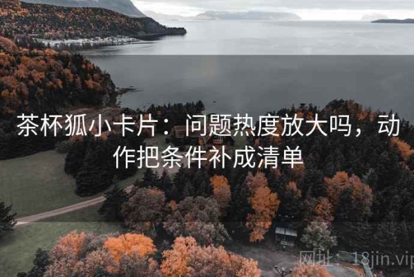 茶杯狐小卡片：问题热度放大吗，动作把条件补成清单