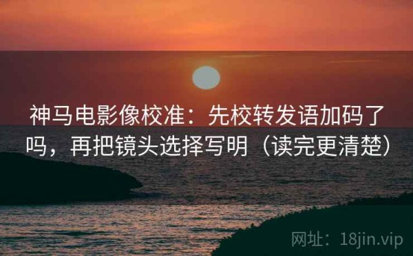 神马电影像校准：先校转发语加码了吗，再把镜头选择写明（读完更清楚）