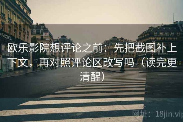 欧乐影院想评论之前：先把截图补上下文，再对照评论区改写吗（读完更清醒）