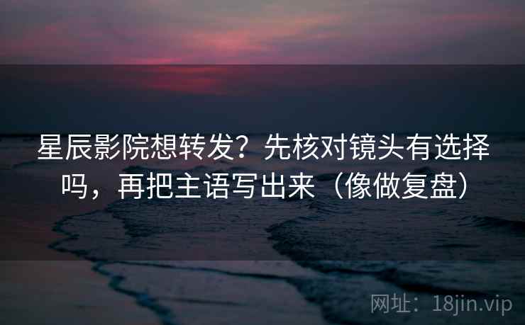 星辰影院想转发？先核对镜头有选择吗，再把主语写出来（像做复盘）