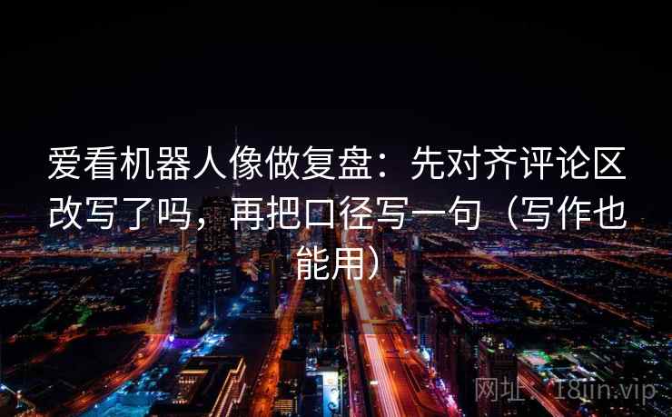 爱看机器人像做复盘：先对齐评论区改写了吗，再把口径写一句（写作也能用）