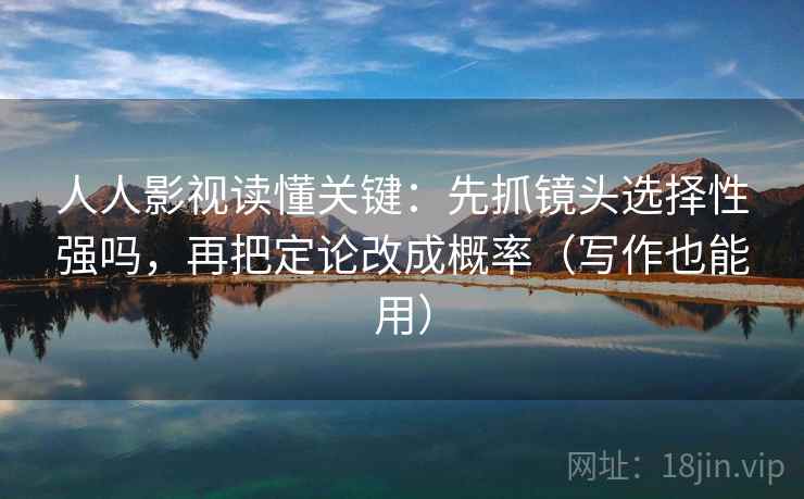 人人影视读懂关键：先抓镜头选择性强吗，再把定论改成概率（写作也能用）
