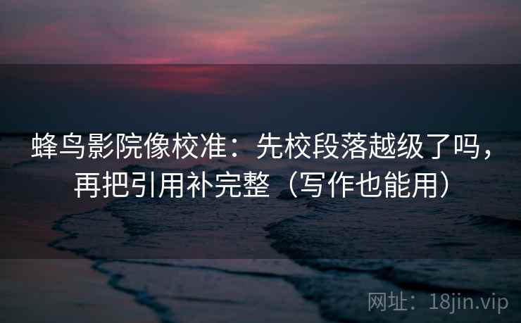 蜂鸟影院像校准：先校段落越级了吗，再把引用补完整（写作也能用）