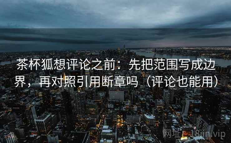 茶杯狐想评论之前：先把范围写成边界，再对照引用断章吗（评论也能用）