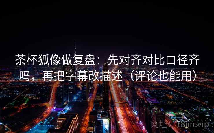茶杯狐像做复盘：先对齐对比口径齐吗，再把字幕改描述（评论也能用）