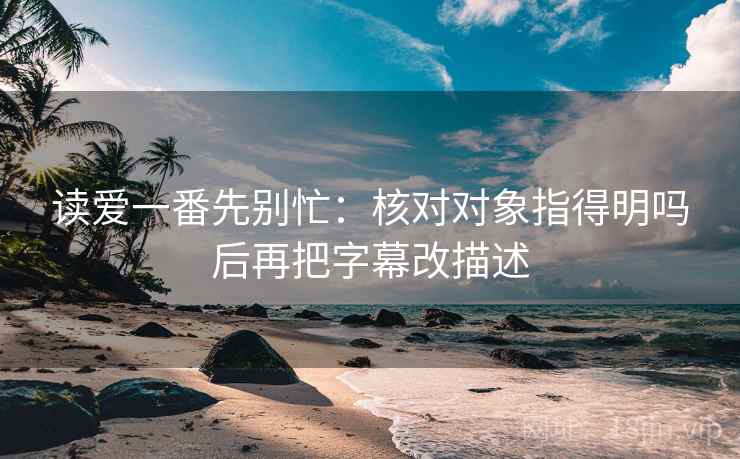 读爱一番先别忙：核对对象指得明吗后再把字幕改描述