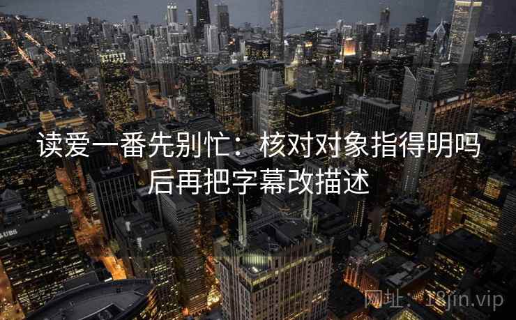 读爱一番先别忙：核对对象指得明吗后再把字幕改描述