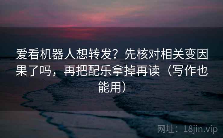 爱看机器人想转发？先核对相关变因果了吗，再把配乐拿掉再读（写作也能用）