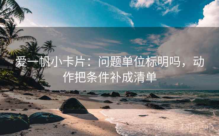 爱一帆小卡片：问题单位标明吗，动作把条件补成清单