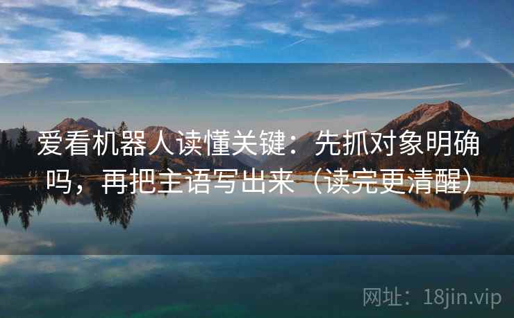 爱看机器人读懂关键：先抓对象明确吗，再把主语写出来（读完更清醒）