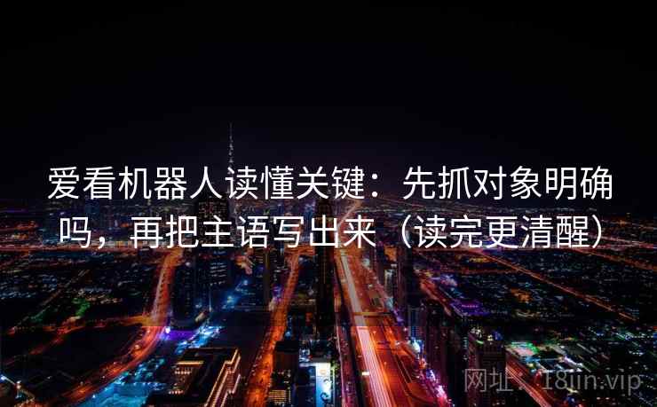 爱看机器人读懂关键：先抓对象明确吗，再把主语写出来（读完更清醒）