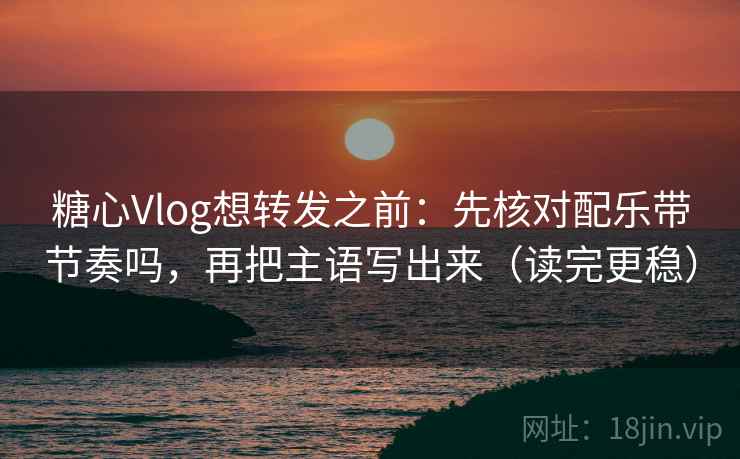 糖心Vlog想转发之前：先核对配乐带节奏吗，再把主语写出来（读完更稳）