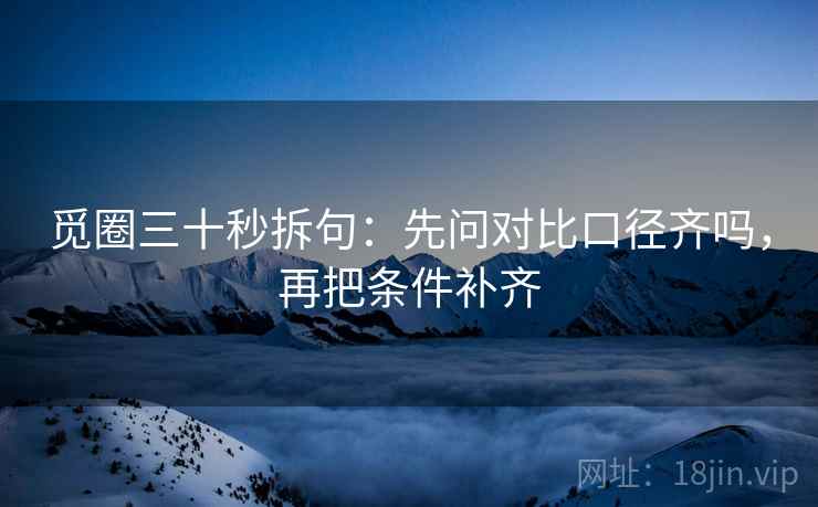 觅圈三十秒拆句：先问对比口径齐吗，再把条件补齐