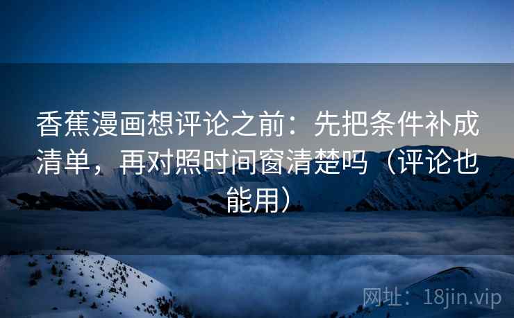 香蕉漫画想评论之前：先把条件补成清单，再对照时间窗清楚吗（评论也能用）