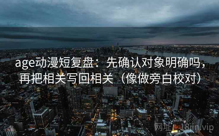 age动漫短复盘：先确认对象明确吗，再把相关写回相关（像做旁白校对）