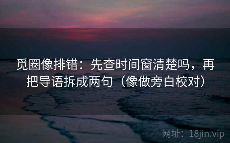觅圈像排错：先查时间窗清楚吗，再把导语拆成两句（像做旁白校对）
