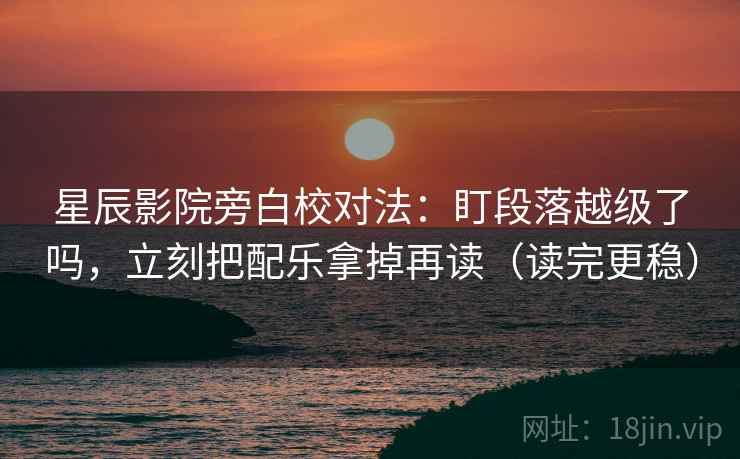星辰影院旁白校对法：盯段落越级了吗，立刻把配乐拿掉再读（读完更稳）