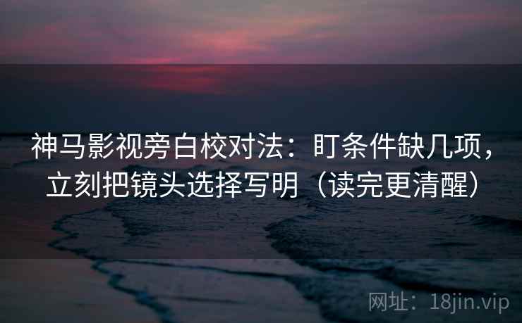 神马影视旁白校对法：盯条件缺几项，立刻把镜头选择写明（读完更清醒）