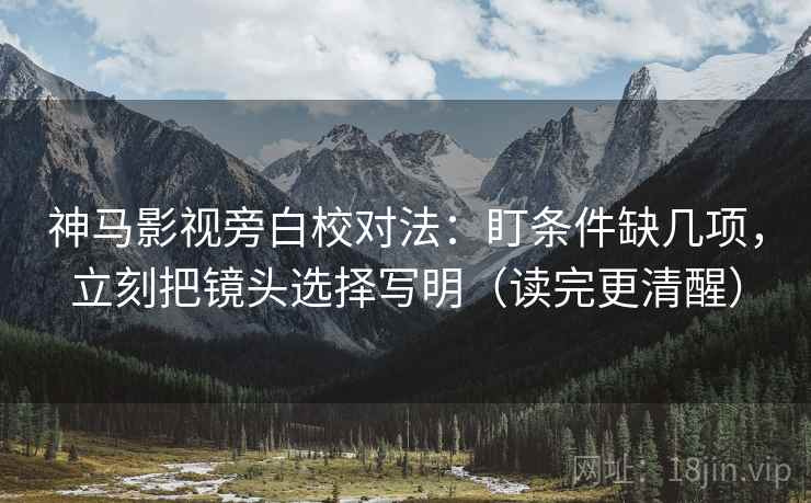 神马影视旁白校对法：盯条件缺几项，立刻把镜头选择写明（读完更清醒）