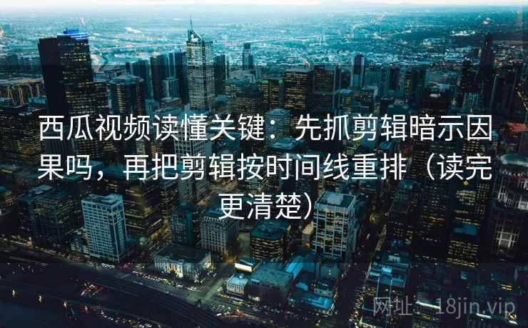 西瓜视频读懂关键：先抓剪辑暗示因果吗，再把剪辑按时间线重排（读完更清楚）