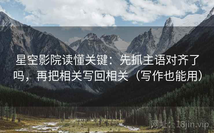 星空影院读懂关键：先抓主语对齐了吗，再把相关写回相关（写作也能用）
