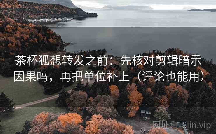 茶杯狐想转发之前：先核对剪辑暗示因果吗，再把单位补上（评论也能用）