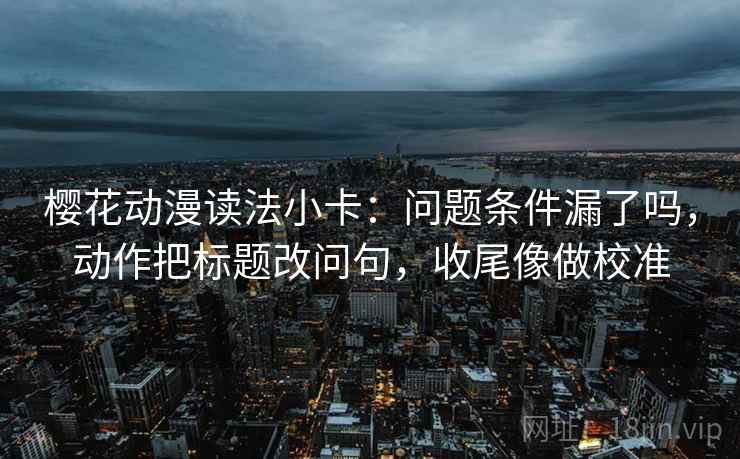 樱花动漫读法小卡：问题条件漏了吗，动作把标题改问句，收尾像做校准