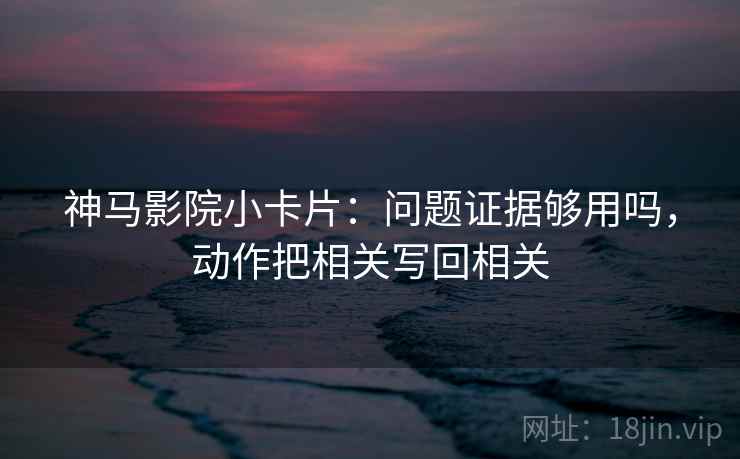 神马影院小卡片：问题证据够用吗，动作把相关写回相关