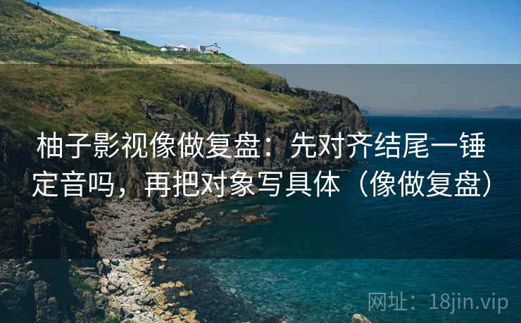 柚子影视像做复盘：先对齐结尾一锤定音吗，再把对象写具体（像做复盘）