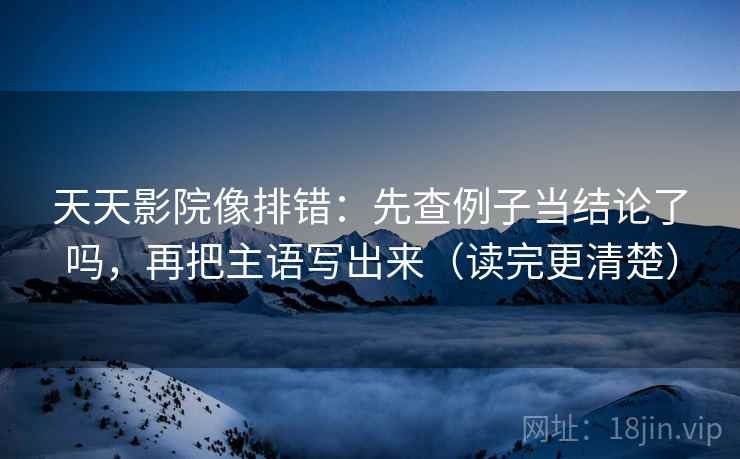 天天影院像排错：先查例子当结论了吗，再把主语写出来（读完更清楚）
