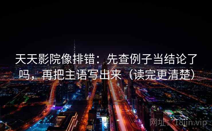 天天影院像排错：先查例子当结论了吗，再把主语写出来（读完更清楚）