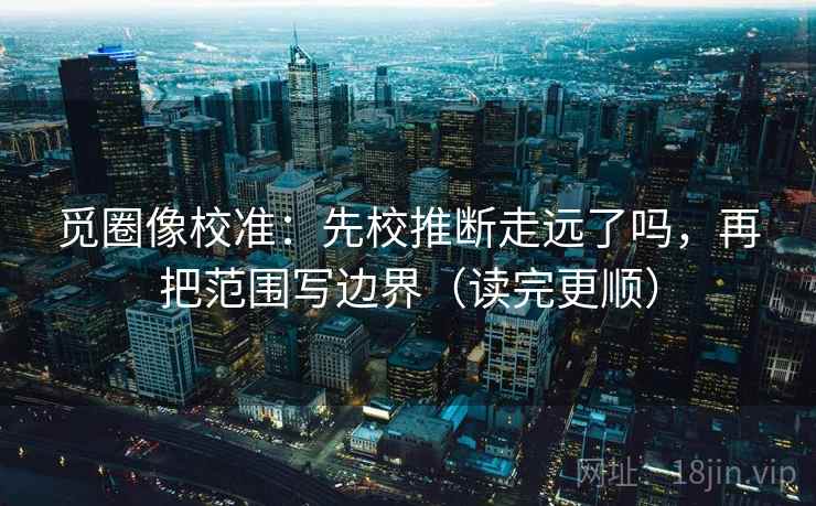 觅圈像校准：先校推断走远了吗，再把范围写边界（读完更顺）